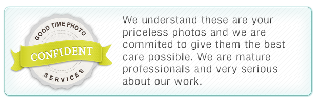 We understand these are your priceless photos and we are commited to give them the best care possible. We are mature professionals and very serious about our work.